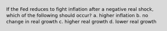 If the Fed reduces to fight inflation after a negative real shock, which of the following should occur? a. higher inflation b. no change in real growth c. higher real growth d. lower real growth