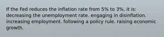 If the Fed reduces the inflation rate from 5% to 3%, it is: decreasing the unemployment rate. engaging in disinflation. increasing employment. following a policy rule. raising economic growth.