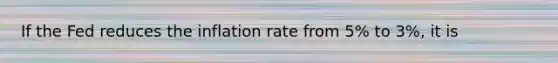 If the Fed reduces the inflation rate from 5% to 3%, it is