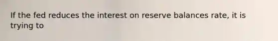 If the fed reduces the interest on reserve balances rate, it is trying to