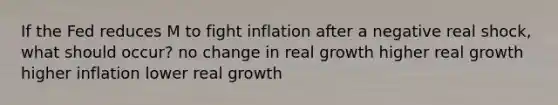 If the Fed reduces M to fight inflation after a negative real shock, what should occur? no change in real growth higher real growth higher inflation lower real growth