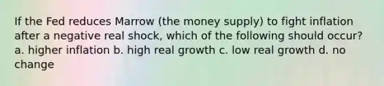 If the Fed reduces Marrow (the money supply) to fight inflation after a negative real shock, which of the following should occur? a. higher inflation b. high real growth c. low real growth d. no change