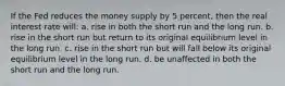 If the Fed reduces the money supply by 5 percent, then the real interest rate will: a. rise in both the short run and the long run. b. rise in the short run but return to its original equilibrium level in the long run. c. rise in the short run but will fall below its original equilibrium level in the long run. d. be unaffected in both the short run and the long run.