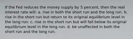 If the Fed reduces the money supply by 5 percent, then the real interest rate will: a. rise in both the short run and the long run. b. rise in the short run but return to its original equilibrium level in the long run. c. rise in the short run but will fall below its original equilibrium level in the long run. d. be unaffected in both the short run and the long run.