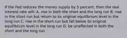 If the Fed reduces the money supply by 5 percent, then the real interest rate will: A. rise in both the short and the long run B. rise in the short run but return to its original equilibrium level in the long run C. rise in the short run but fall below its original equilibrium level in the long run D. be unaffected in both the short and the long run