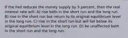 If the Fed reduces the money supply by 5 percent, then the real interest rate will: A) rise both in the short run and the long run. B) rise in the short run but return to its original equilibrium level in the long run. C) rise in the short run but will fall below its original equilibrium level in the long run. D) be unaffected both in the short run and the long run.