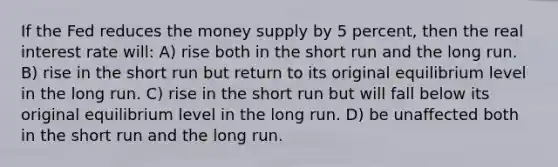 If the Fed reduces the money supply by 5 percent, then the real interest rate will: A) rise both in the short run and the long run. B) rise in the short run but return to its original equilibrium level in the long run. C) rise in the short run but will fall below its original equilibrium level in the long run. D) be unaffected both in the short run and the long run.