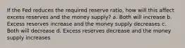 If the Fed reduces the required reserve ratio, how will this affect excess reserves and the money supply? a. Both will increase b. Excess reserves increase and the money supply decreases c. Both will decrease d. Excess reserves decrease and the money supply increases