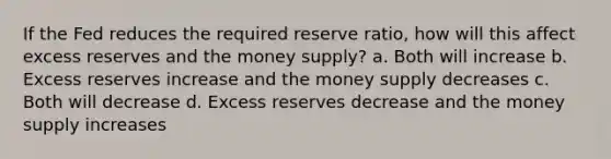 If the Fed reduces the required reserve ratio, how will this affect excess reserves and the money supply? a. Both will increase b. Excess reserves increase and the money supply decreases c. Both will decrease d. Excess reserves decrease and the money supply increases