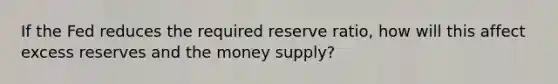 If the Fed reduces the required reserve ratio, how will this affect excess reserves and the money supply?