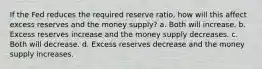 If the Fed reduces the required reserve ratio, how will this affect excess reserves and the money supply? a. Both will increase. b. Excess reserves increase and the money supply decreases. c. Both will decrease. d. Excess reserves decrease and the money supply increases.