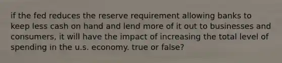 if the fed reduces the reserve requirement allowing banks to keep less cash on hand and lend more of it out to businesses and consumers, it will have the impact of increasing the total level of spending in the u.s. economy. true or false?