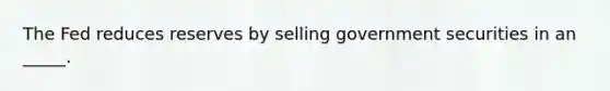 The Fed reduces reserves by selling government securities in an _____.