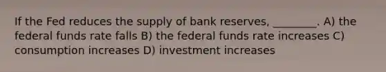 If the Fed reduces the supply of bank reserves, ________. A) the federal funds rate falls B) the federal funds rate increases C) consumption increases D) investment increases