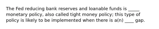 The Fed reducing bank reserves and loanable funds is _____ monetary policy, also called tight money policy; this type of policy is likely to be implemented when there is a(n) ____ gap.