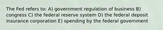 The Fed refers to: A) government regulation of business B) congress C) the federal reserve system D) the federal deposit insurance corporation E) spending by the federal government