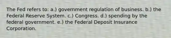 The Fed refers to: a.) government regulation of business. b.) the Federal Reserve System. c.) Congress. d.) spending by the federal government. e.) the Federal Deposit Insurance Corporation.