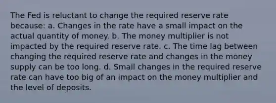 The Fed is reluctant to change the required reserve rate because: a. Changes in the rate have a small impact on the actual quantity of money. b. The money multiplier is not impacted by the required reserve rate. c. The time lag between changing the required reserve rate and changes in the money supply can be too long. d. Small changes in the required reserve rate can have too big of an impact on the money multiplier and the level of deposits.