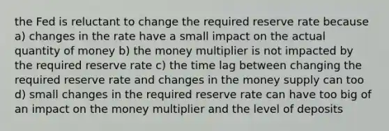 the Fed is reluctant to change the required reserve rate because a) changes in the rate have a small impact on the actual quantity of money b) the money multiplier is not impacted by the required reserve rate c) the time lag between changing the required reserve rate and changes in the money supply can too d) small changes in the required reserve rate can have too big of an impact on the money multiplier and the level of deposits