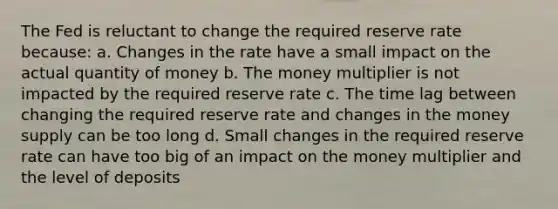 The Fed is reluctant to change the required reserve rate because: a. Changes in the rate have a small impact on the actual quantity of money b. The money multiplier is not impacted by the required reserve rate c. The time lag between changing the required reserve rate and changes in the money supply can be too long d. Small changes in the required reserve rate can have too big of an impact on the money multiplier and the level of deposits