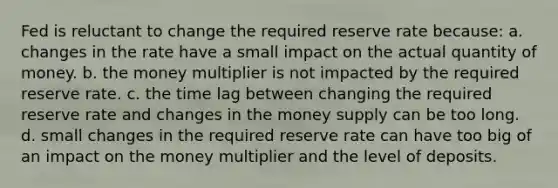 Fed is reluctant to change the required reserve rate because: a. changes in the rate have a small impact on the actual quantity of money. b. the money multiplier is not impacted by the required reserve rate. c. the time lag between changing the required reserve rate and changes in the money supply can be too long. d. small changes in the required reserve rate can have too big of an impact on the money multiplier and the level of deposits.