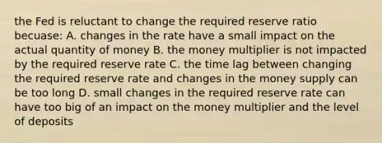 the Fed is reluctant to change the required reserve ratio becuase: A. changes in the rate have a small impact on the actual quantity of money B. the money multiplier is not impacted by the required reserve rate C. the time lag between changing the required reserve rate and changes in the money supply can be too long D. small changes in the required reserve rate can have too big of an impact on the money multiplier and the level of deposits