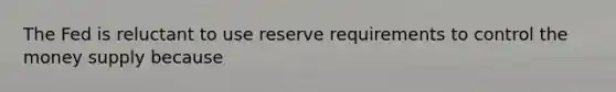 The Fed is reluctant to use reserve requirements to control the money supply because