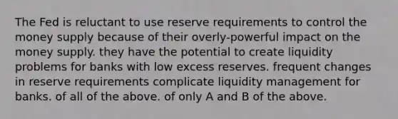 The Fed is reluctant to use reserve requirements to control the money supply because of their overly-powerful impact on the money supply. they have the potential to create liquidity problems for banks with low excess reserves. frequent changes in reserve requirements complicate liquidity management for banks. of all of the above. of only A and B of the above.