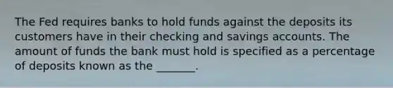 The Fed requires banks to hold funds against the deposits its customers have in their checking and savings accounts. The amount of funds the bank must hold is specified as a percentage of deposits known as the _______.