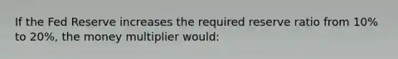 If the Fed Reserve increases the required reserve ratio from 10% to 20%, the money multiplier would: