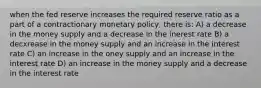 when the fed reserve increases the required reserve ratio as a part of a contractionary monetary policy, there is: A) a decrease in the money supply and a decrease in the inerest rate B) a decxrease in the money supply and an increase in the interest rate C) an increase in the oney supply and an increase in the interest rate D) an increase in the money supply and a decrease in the interest rate