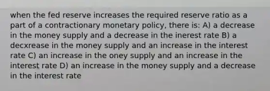 when the fed reserve increases the required reserve ratio as a part of a contractionary <a href='https://www.questionai.com/knowledge/kEE0G7Llsx-monetary-policy' class='anchor-knowledge'>monetary policy</a>, there is: A) a decrease in the money supply and a decrease in the inerest rate B) a decxrease in the money supply and an increase in the interest rate C) an increase in the oney supply and an increase in the interest rate D) an increase in the money supply and a decrease in the interest rate