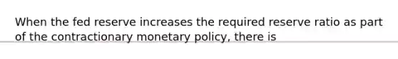 When the fed reserve increases the required reserve ratio as part of the contractionary <a href='https://www.questionai.com/knowledge/kEE0G7Llsx-monetary-policy' class='anchor-knowledge'>monetary policy</a>, there is