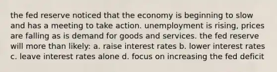 the fed reserve noticed that the economy is beginning to slow and has a meeting to take action. unemployment is rising, prices are falling as is demand for goods and services. the fed reserve will more than likely: a. raise interest rates b. lower interest rates c. leave interest rates alone d. focus on increasing the fed deficit