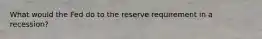 What would the Fed do to the reserve requirement in a recession?