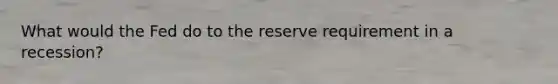 What would the Fed do to the reserve requirement in a recession?