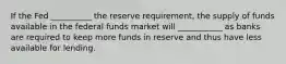 If the Fed __________ the reserve requirement, the supply of funds available in the federal funds market will ___________ as banks are required to keep more funds in reserve and thus have less available for lending.