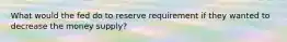 What would the fed do to reserve requirement if they wanted to decrease the money supply?