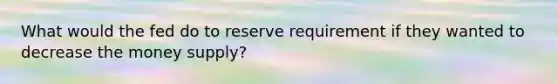 What would the fed do to reserve requirement if they wanted to decrease the money supply?