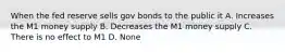 When the fed reserve sells gov bonds to the public it A. Increases the M1 money supply B. Decreases the M1 money supply C. There is no effect to M1 D. None