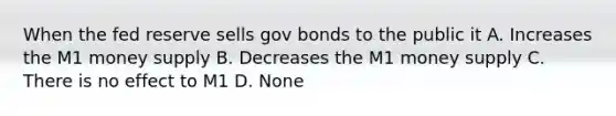 When the fed reserve sells gov bonds to the public it A. Increases the M1 money supply B. Decreases the M1 money supply C. There is no effect to M1 D. None