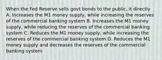 When the Fed Reserve sells govt bonds to the public, it directly A. Increases the M1 money supply, while increasing the reserves of the commercial banking system B. Increases the M1 money supply, while reducing the reserves of the commercial banking system C. Reduces the M1 money supply, while increasing the reserves of the commercial banking system D. Reduces the M1 money supply and decreases the reserves of the commercial banking system