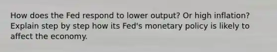 How does the Fed respond to lower output? Or high inflation? Explain step by step how its Fed's monetary policy is likely to affect the economy.