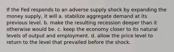 If the Fed responds to an adverse supply shock by expanding the money supply, it will a. stabilize aggregate demand at its previous level. b. make the resulting recession deeper than it otherwise would be. c. keep the economy closer to its natural levels of output and employment. d. allow the price level to return to the level that prevailed before the shock.