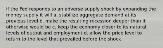 If the Fed responds to an adverse supply shock by expanding the money supply it will a. stabilize aggregate demand at its previous level b. make the resulting recession deeper than it otherwise would be c. keep the economy closer to its natural levels of output and employment d. allow the price level to return to the level that prevailed before the shock