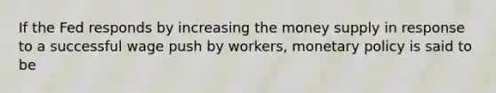 If the Fed responds by increasing the money supply in response to a successful wage push by workers, monetary policy is said to be