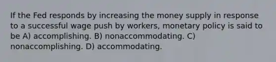 If the Fed responds by increasing the money supply in response to a successful wage push by workers, monetary policy is said to be A) accomplishing. B) nonaccommodating. C) nonaccomplishing. D) accommodating.