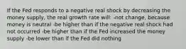 If the Fed responds to a negative real shock by decreasing the money supply, the real growth rate will: -not change, because money is neutral -be higher than if the negative real shock had not occurred -be higher than if the Fed increased the money supply -be lower than if the Fed did nothing