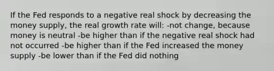 If the Fed responds to a negative real shock by decreasing the money supply, the real growth rate will: -not change, because money is neutral -be higher than if the negative real shock had not occurred -be higher than if the Fed increased the money supply -be lower than if the Fed did nothing