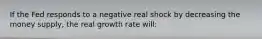 If the Fed responds to a negative real shock by decreasing the money supply, the real growth rate will: